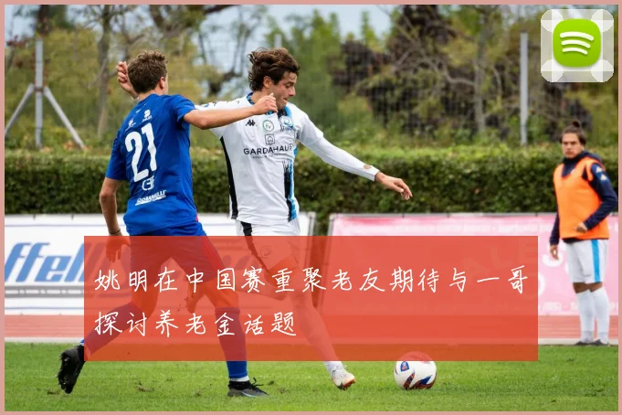 姚明在中国赛重聚老友期待与一哥探讨养老金话题