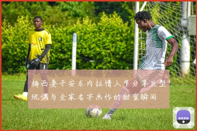 梅西妻子安东内拉情人节分享巨型玩偶与全家名字画作的甜蜜瞬间