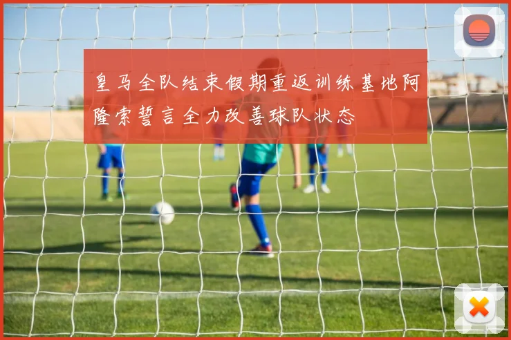 皇马全队结束假期重返训练基地阿隆索誓言全力改善球队状态