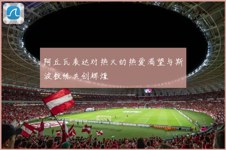 阿丘瓦表达对热火的热爱渴望与斯波教练共创辉煌