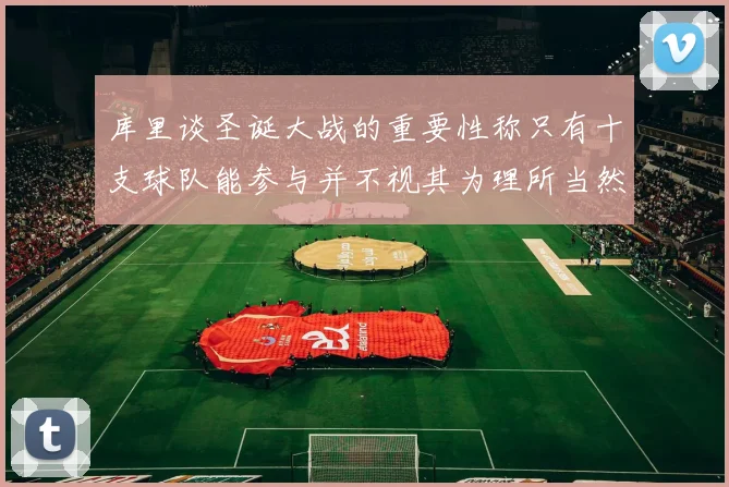 库里谈圣诞大战的重要性称只有十支球队能参与并不视其为理所当然