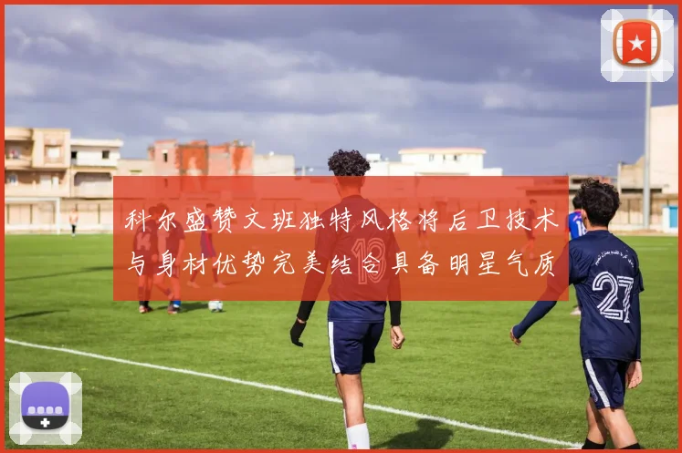 科尔盛赞文班独特风格将后卫技术与身材优势完美结合具备明星气质与球队形象