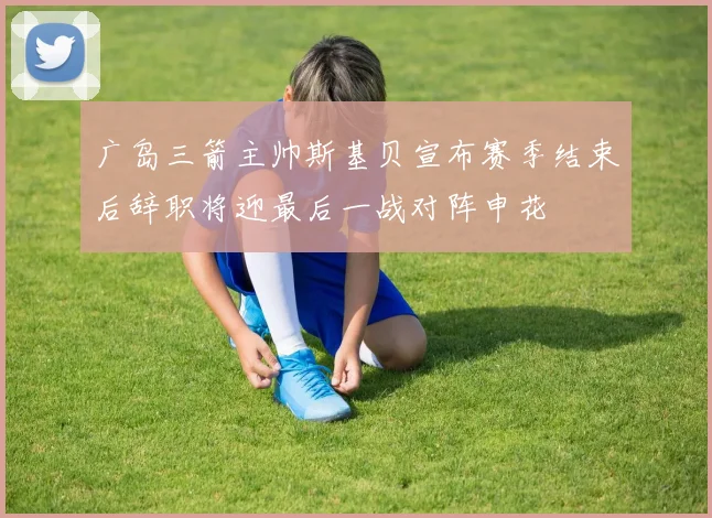 广岛三箭主帅斯基贝宣布赛季结束后辞职将迎最后一战对阵申花