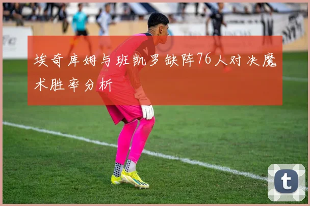 埃奇库姆与班凯罗缺阵76人对决魔术胜率分析