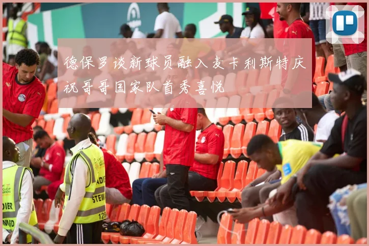 德保罗谈新球员融入麦卡利斯特庆祝哥哥国家队首秀喜悦