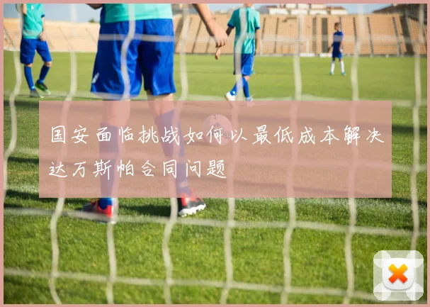 国安面临挑战如何以最低成本解决达万斯帕合同问题