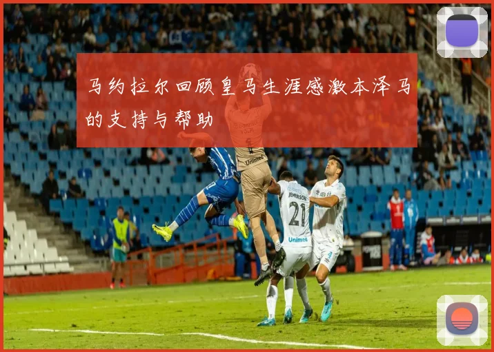 马约拉尔回顾皇马生涯感激本泽马的支持与帮助