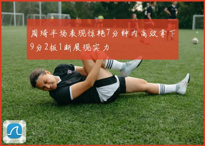 周琦半场表现惊艳7分钟内高效拿下9分2板1断展现实力