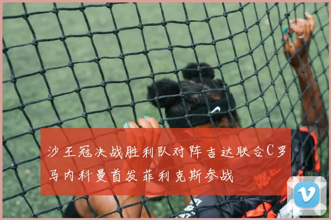 沙王冠决战胜利队对阵吉达联合C罗马内科曼首发菲利克斯参战