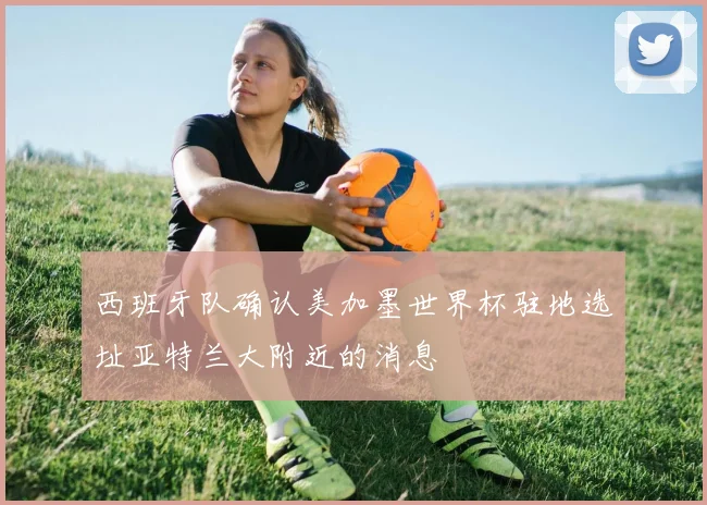 西班牙队确认美加墨世界杯驻地选址亚特兰大附近的消息