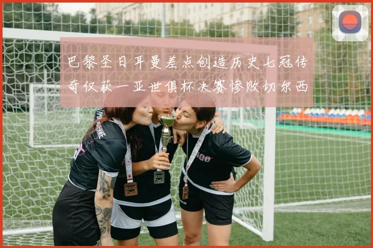 巴黎圣日耳曼差点创造历史七冠传奇仅获一亚世俱杯决赛惨败切尔西