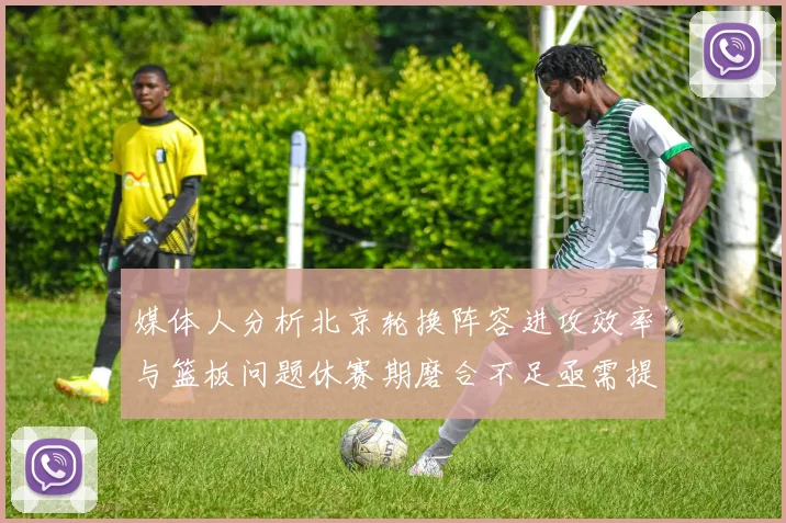 媒体人分析北京轮换阵容进攻效率与篮板问题休赛期磨合不足亟需提升