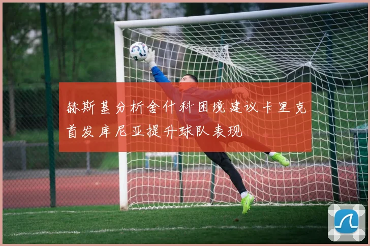 赫斯基分析舍什科困境建议卡里克首发库尼亚提升球队表现
