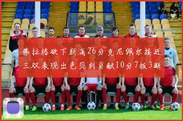 弗拉格砍下新高26分克尼佩尔接近三双表现出色贝利贡献10分7板3断