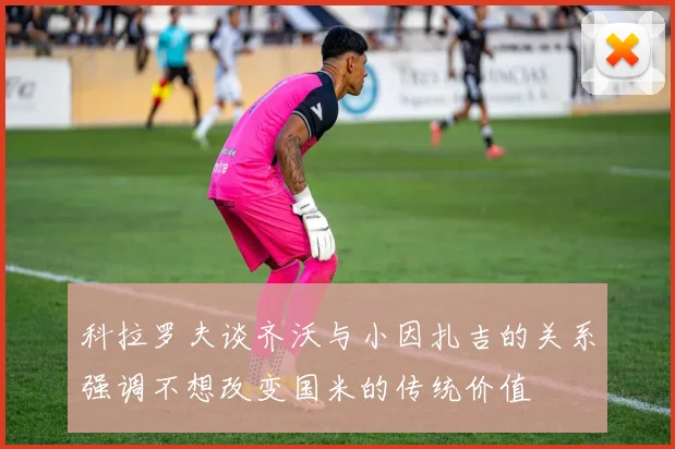 科拉罗夫谈齐沃与小因扎吉的关系强调不想改变国米的传统价值