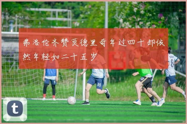 弗洛伦齐赞莫德里奇年过四十却依然年轻如二十五岁