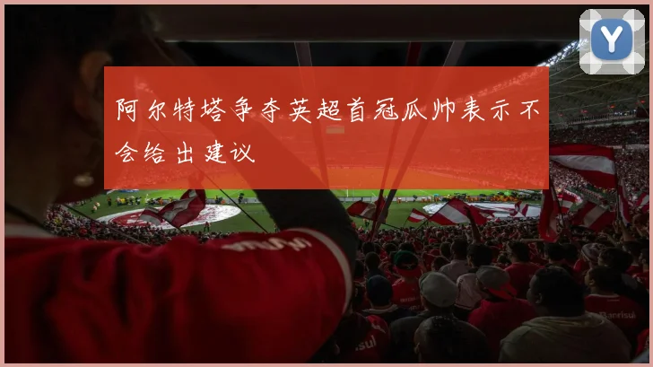 阿尔特塔争夺英超首冠瓜帅表示不会给出建议