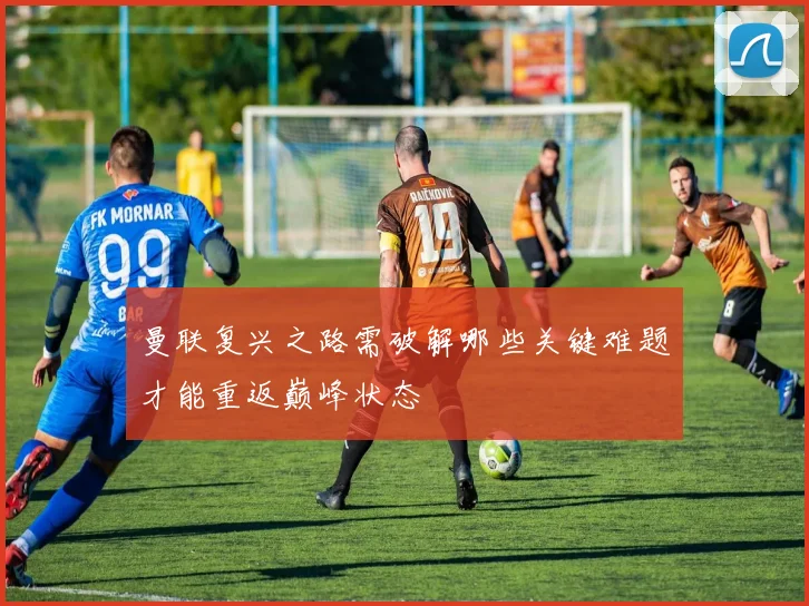 曼联复兴之路需破解哪些关键难题才能重返巅峰状态