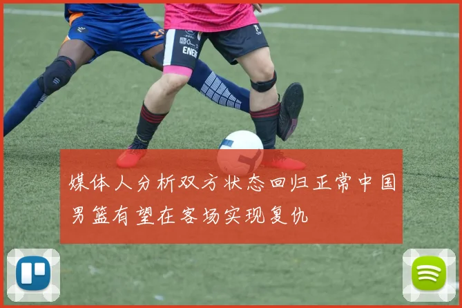 媒体人分析双方状态回归正常中国男篮有望在客场实现复仇