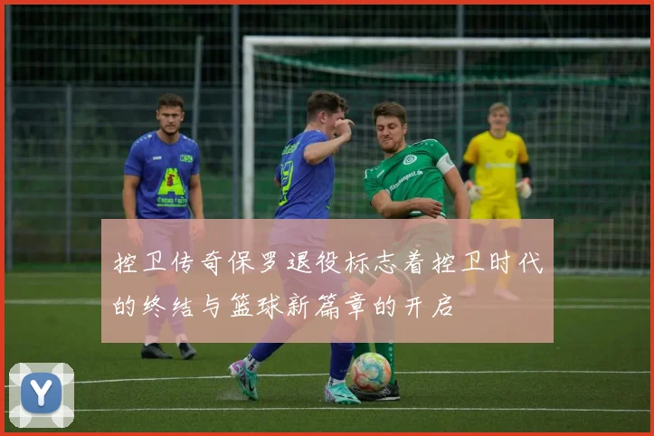 控卫传奇保罗退役标志着控卫时代的终结与篮球新篇章的开启