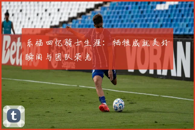 乐福回忆骑士生涯：牺牲成就美好瞬间与团队荣光