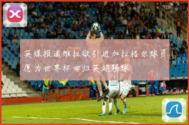 英媒报道维拉欲引进加拉格尔球员愿为世界杯回归英超踢球