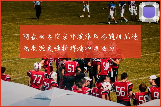 阿森纳名宿点评埃泽风格随性厄德高展现更强拼搏精神与活力