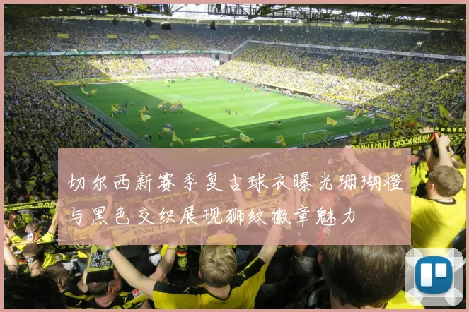 切尔西新赛季复古球衣曝光珊瑚橙与黑色交织展现狮纹徽章魅力