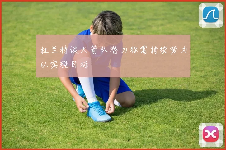 杜兰特谈火箭队潜力称需持续努力以实现目标