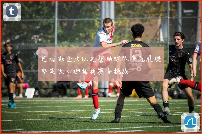 巴特勒全力以赴誓助球队争冠展现坚定决心迎接新赛季挑战