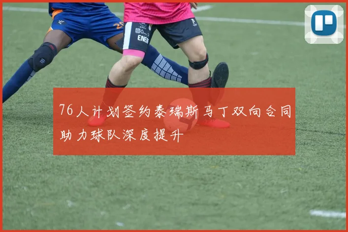76人计划签约泰瑞斯马丁双向合同助力球队深度提升