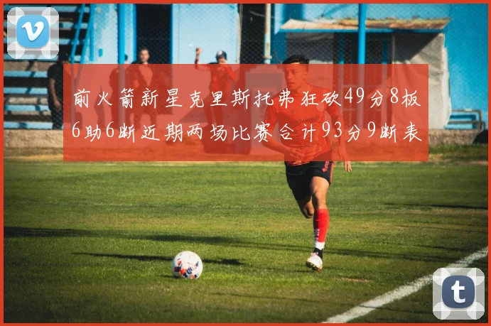 前火箭新星克里斯托弗狂砍49分8板6助6断近期两场比赛合计93分9断表现惊艳