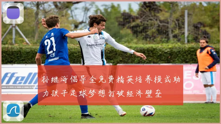 孙继海倡导全免费精英培养模式助力孩子足球梦想打破经济壁垒