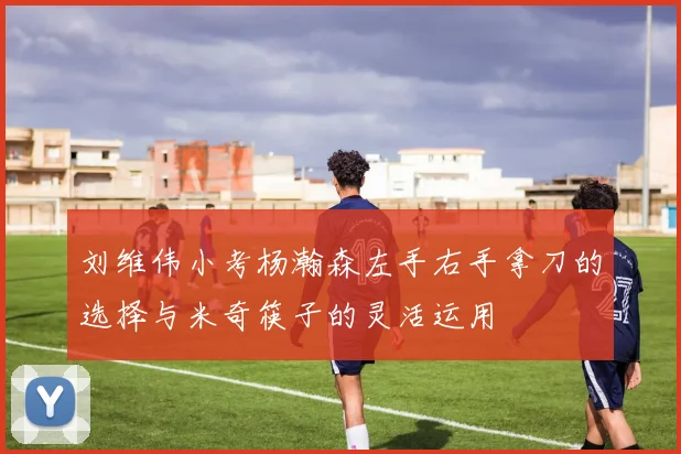 刘维伟小考杨瀚森左手右手拿刀的选择与米奇筷子的灵活运用