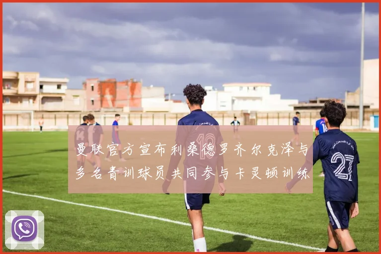 曼联官方宣布利桑德罗齐尔克泽与多名青训球员共同参与卡灵顿训练