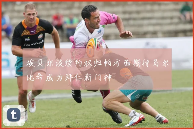 埃贝尔谈续约权归帕方面期待乌尔比希成为拜仁新门神