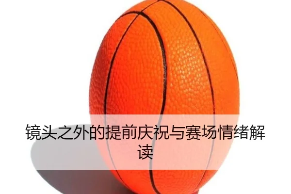 镜头之外的提前庆祝与赛场情绪解读 - eonsports